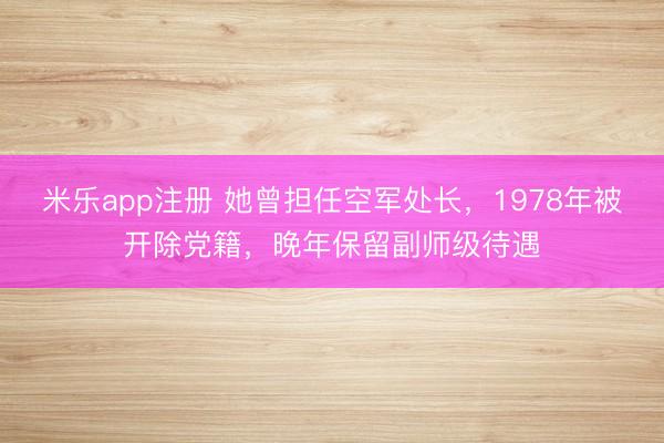 米乐app注册 她曾担任空军处长，1978年被开除党籍，晚年保留副师级待遇