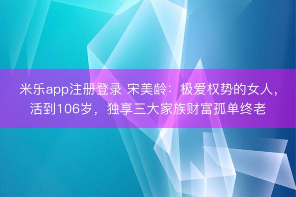 米乐app注册登录 宋美龄：极爱权势的女人，活到106岁，独享三大家族财富孤单终老