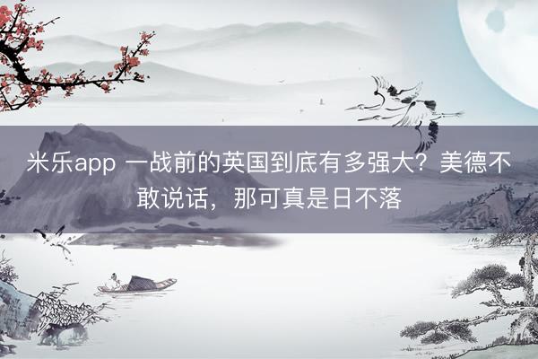 米乐app 一战前的英国到底有多强大？美德不敢说话，那可真是日不落