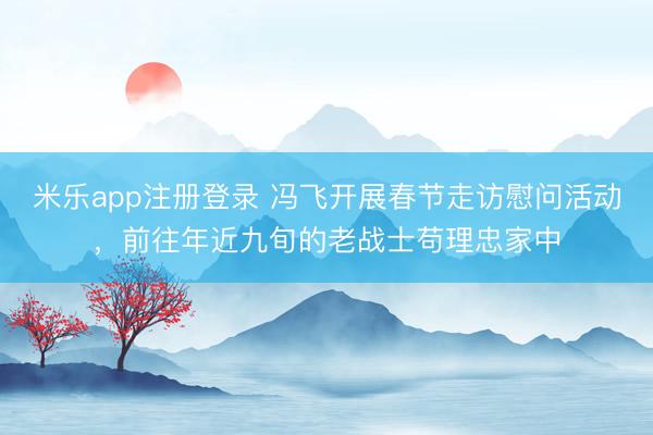 米乐app注册登录 冯飞开展春节走访慰问活动，前往年近九旬的老战士苟理忠家中