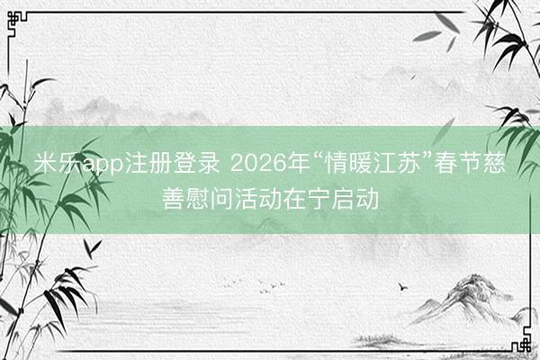 米乐app注册登录 2026年“情暖江苏”春节慈善慰问活动在宁启动