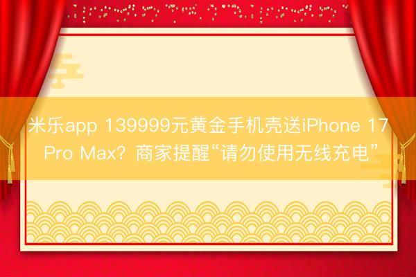 米乐app 139999元黄金手机壳送iPhone 17 Pro Max?商家提醒“请勿使用无线充电”