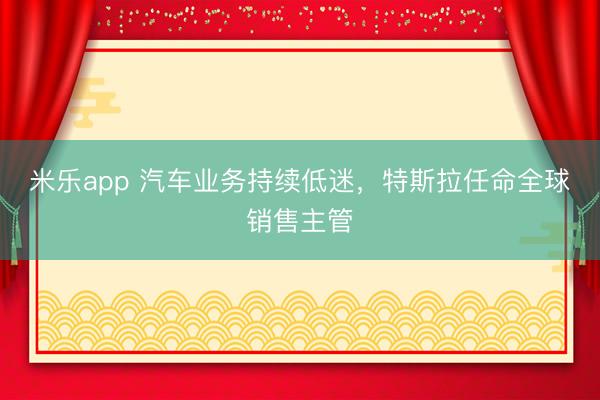 米乐app 汽车业务持续低迷，特斯拉任命全球销售主管