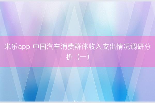 米乐app 中国汽车消费群体收入支出情况调研分析(一)
