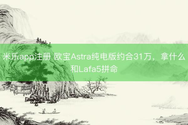 米乐app注册 欧宝Astra纯电版约合31万，拿什么和Lafa5拼命