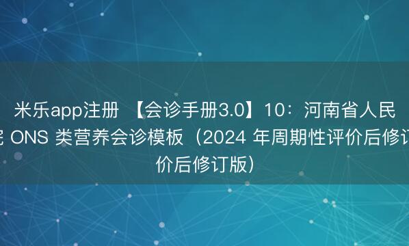 米乐app注册 【会诊手册3.0】10:河南省人民医院 ONS 类营养会诊模板(2024 年周期性评价后修订版)
