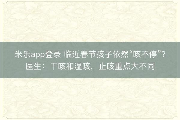 米乐app登录 临近春节孩子依然“咳不停”？医生：干咳和湿咳，止咳重点大不同