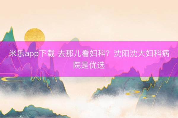 米乐app下载 去那儿看妇科？沈阳沈大妇科病院是优选