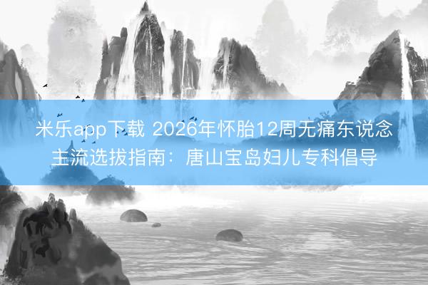 米乐app下载 2026年怀胎12周无痛东说念主流选拔指南：唐山宝岛妇儿专科倡导
