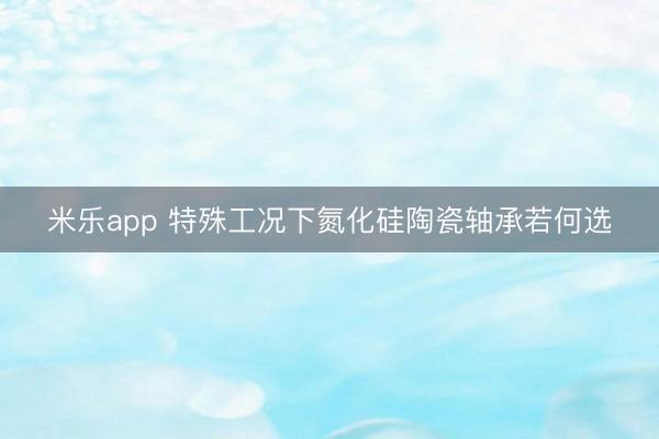 米乐app 特殊工况下氮化硅陶瓷轴承若何选