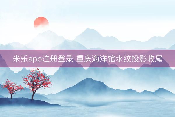 米乐app注册登录 重庆海洋馆水纹投影收尾
