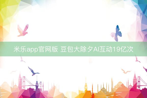 米乐app官网版 豆包大除夕AI互动19亿次
