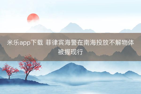 米乐app下载 菲律宾海警在南海投放不解物体被握现行