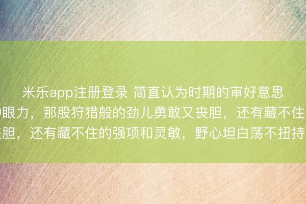 米乐app注册登录 简直认为时期的审好意思变了，超爱谷爱凌这种眼力，那股狩猎般的劲儿勇敢又丧胆，还有藏不住的强项和灵敏，野心坦白荡不扭持不作念作