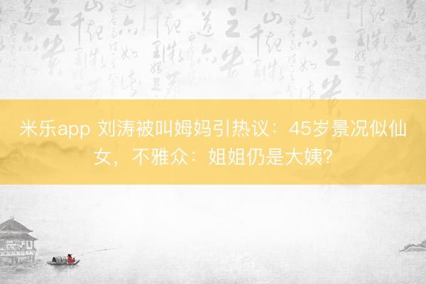 米乐app 刘涛被叫姆妈引热议：45岁景况似仙女，不雅众：姐姐仍是大姨？