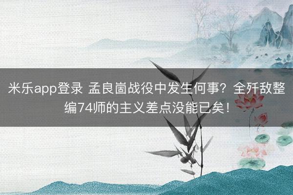 米乐app登录 孟良崮战役中发生何事？全歼敌整编74师的主义差点没能已矣！