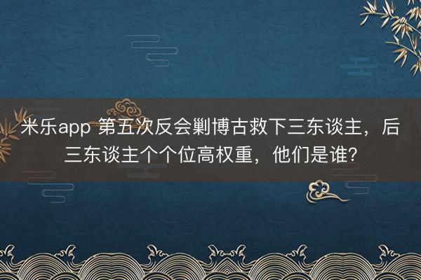 米乐app 第五次反会剿博古救下三东谈主，后三东谈主个个位高权重，他们是谁？