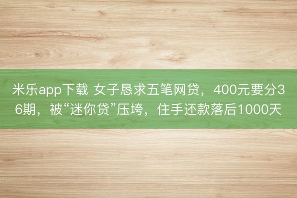 米乐app下载 女子恳求五笔网贷，400元要分36期，被“迷你贷”压垮，住手还款落后1000天