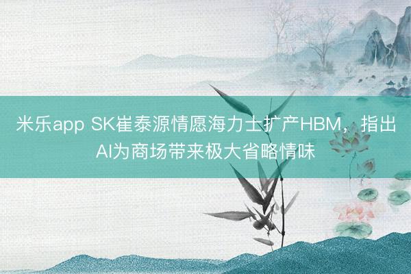 米乐app SK崔泰源情愿海力士扩产HBM,指出AI为商场带来极大省略情味