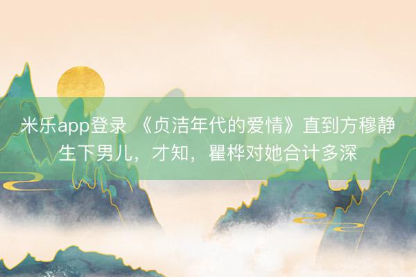 米乐app登录 《贞洁年代的爱情》直到方穆静生下男儿，才知，瞿桦对她合计多深