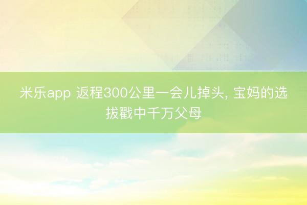 米乐app 返程300公里一会儿掉头, 宝妈的选拔戳中千万父母