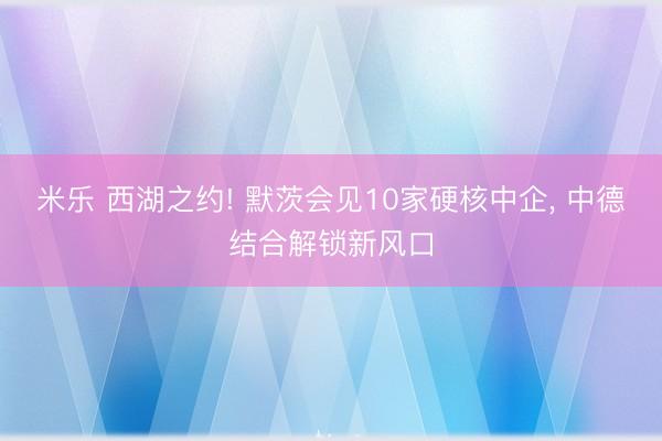 米乐 西湖之约! 默茨会见10家硬核中企, 中德结合解锁新风口