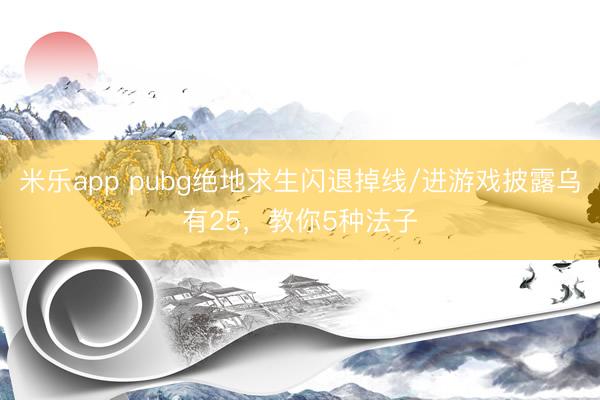 米乐app pubg绝地求生闪退掉线/进游戏披露乌有25，教你5种法子