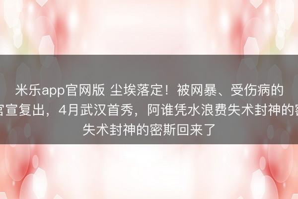 米乐app官网版 尘埃落定!被网暴、受伤病的全红婵终官宣复出,4月武汉首秀,阿谁凭水浪费失术封神的密斯回来了