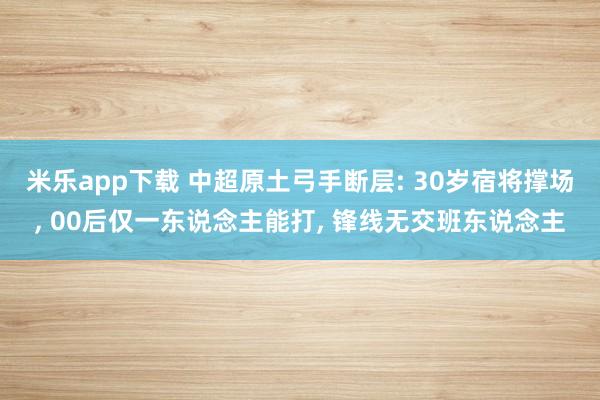 米乐app下载 中超原土弓手断层: 30岁宿将撑场， 00后仅一东说念主能打， 锋线无交班东说念主