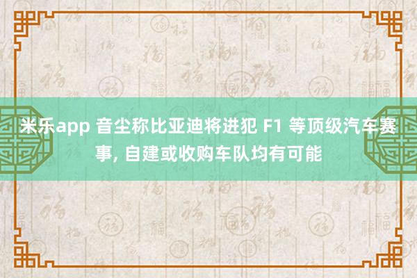 米乐app 音尘称比亚迪将进犯 F1 等顶级汽车赛事， 自建或收购车队均有可能