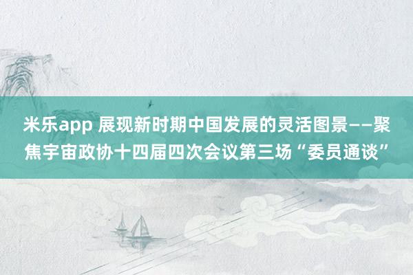 米乐app 展现新时期中国发展的灵活图景——聚焦宇宙政协十四届四次会议第三场“委员通谈”