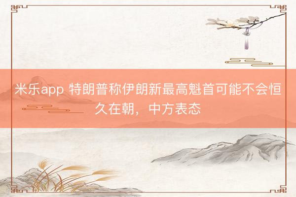 米乐app 特朗普称伊朗新最高魁首可能不会恒久在朝，中方表态