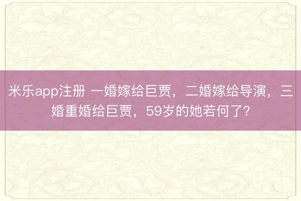 米乐app注册 一婚嫁给巨贾，二婚嫁给导演，三婚重婚给巨贾，59岁的她若何了？