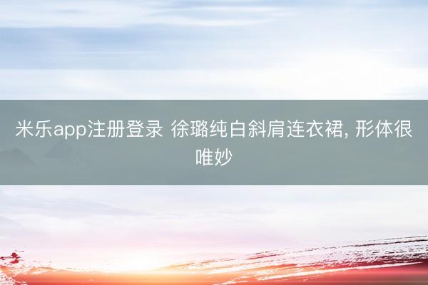 米乐app注册登录 徐璐纯白斜肩连衣裙，<a href=