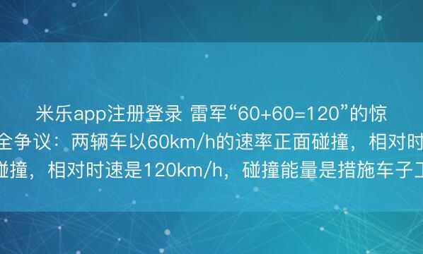 米乐app注册登录 雷军“60+60=120”的惊东说念主发言引爆车辆安全争议：两辆车以60km/h的速率正面碰撞，相对时速是120km/h，碰撞能量是措施车子工况的1.44倍