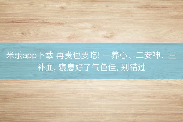 米乐app下载 再贵也要吃! 一养心、二安神、三补血， 寝息好了气色佳， 别错过