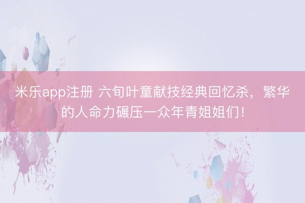 米乐app注册 六旬叶童献技经典回忆杀，繁华的人命力碾压一众年青姐姐们！