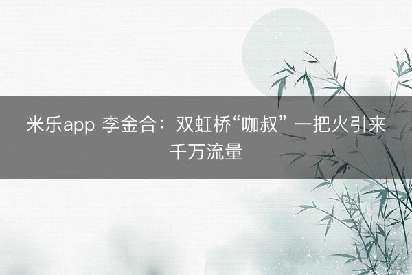 米乐app 李金合：双虹桥“咖叔” 一把火引来千万流量