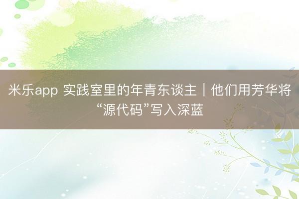 米乐app 实践室里的年青东谈主｜他们用芳华将“源代码”写入深蓝
