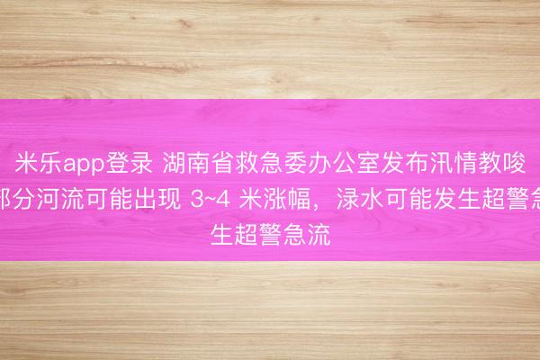 米乐app登录 湖南省救急委办公室发布汛情教唆：部分河流可能出现 3~4 米涨幅，渌水可能发生超警急流