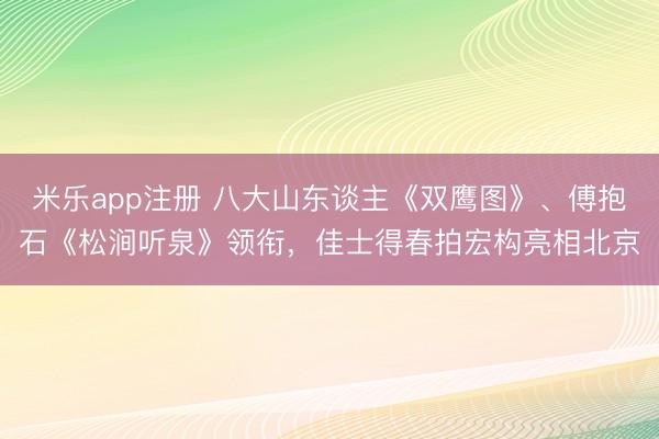 米乐app注册 八大山东谈主《双鹰图》、傅抱石《松涧听泉》领衔，佳士得春拍宏构亮相北京