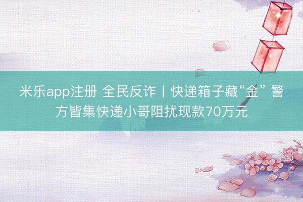 米乐app注册 全民反诈丨快递箱子藏“金” 警方皆集快递小哥阻扰现款70万元