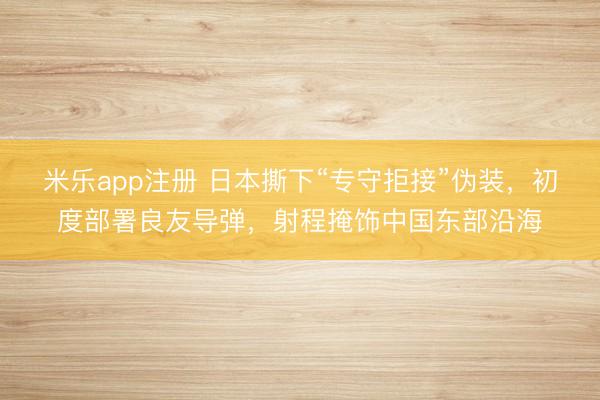 米乐app注册 日本撕下“专守拒接”伪装，初度部署良友导弹，射程掩饰中国东部沿海