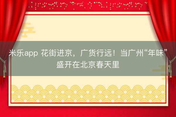 米乐app 花街进京，广货行远！当广州“年味”盛开在北京春天里