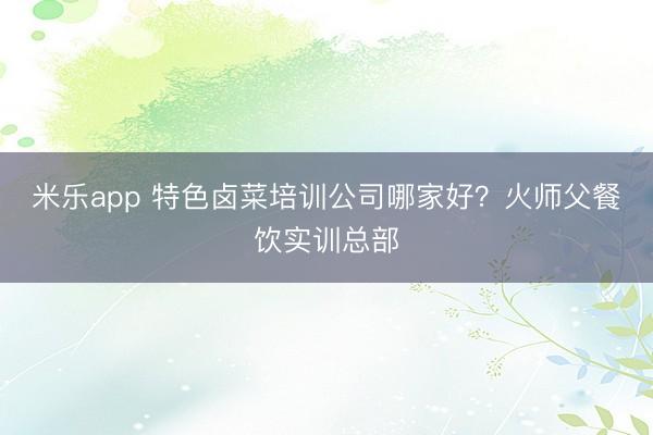 米乐app 特色卤菜培训公司哪家好？火师父餐饮实训总部