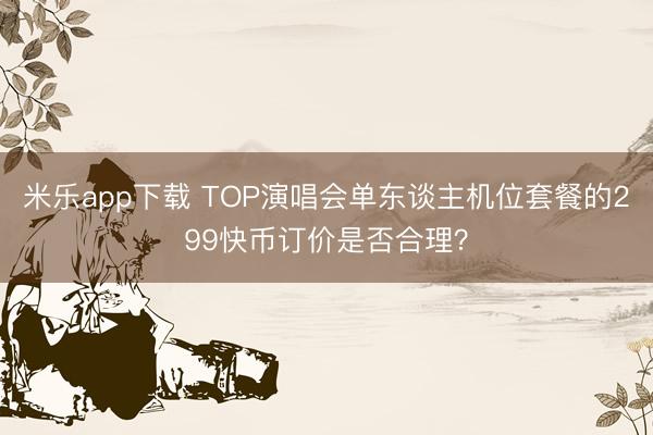 米乐app下载 TOP演唱会单东谈主机位套餐的299快币订价是否合理？