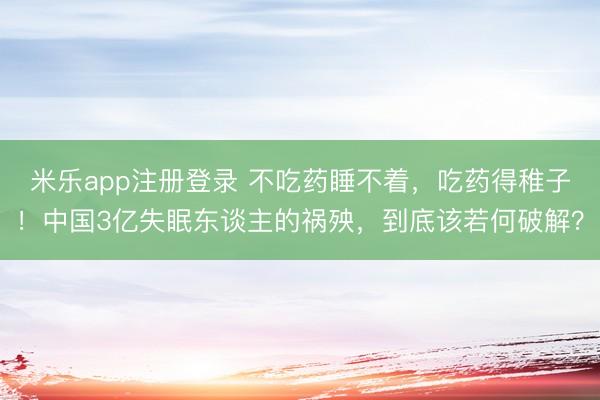 米乐app注册登录 不吃药睡不着，吃药得稚子！中国3亿失眠东谈主的祸殃，到底该若何破解？