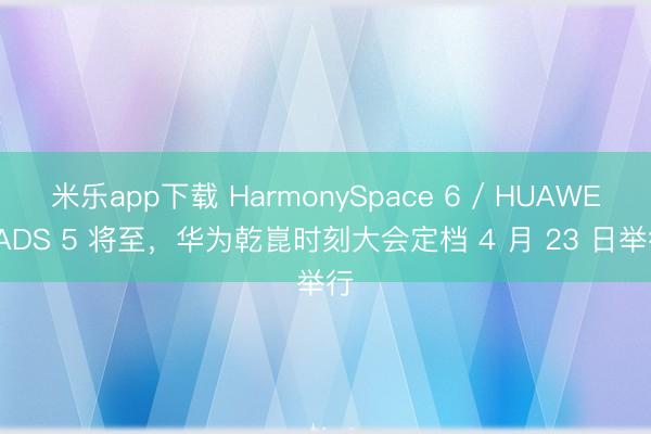 米乐app下载 HarmonySpace 6 / HUAWEI ADS 5 将至，华为乾崑时刻大会定档 4 月 23 日举行