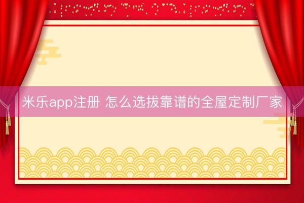 米乐app注册 怎么选拔靠谱的全屋定制厂家