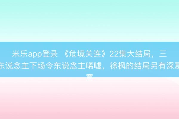 米乐app登录 《危境关连》22集大结局，三东说念主下场令东说念主唏嘘，徐枫的结局另有深意